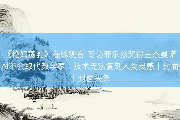 《艳妇荡乳》在线观看 专访菲尔兹奖得主杰曼诺夫：AI不会取代数学家，技术无法复刻人类灵感｜封面头条