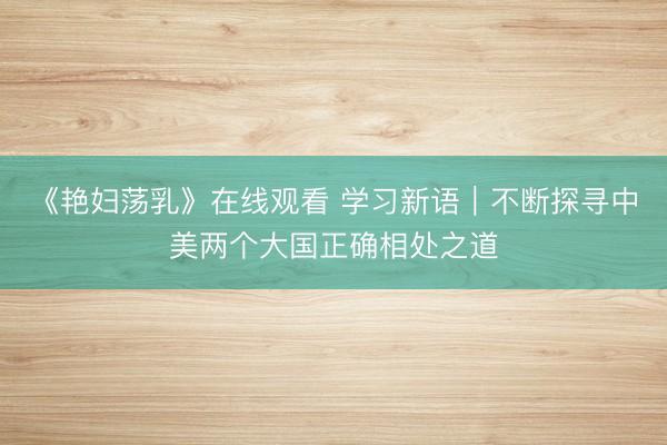 《艳妇荡乳》在线观看 学习新语｜不断探寻中美两个大国正确相处之道