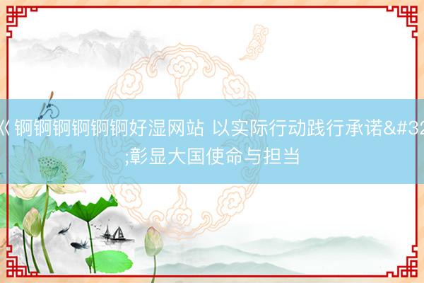 巜锕锕锕锕锕锕好湿网站 以实际行动践行承诺&amp;#32;彰显大国使命与担当