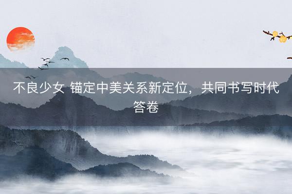 不良少女 锚定中美关系新定位，共同书写时代答卷