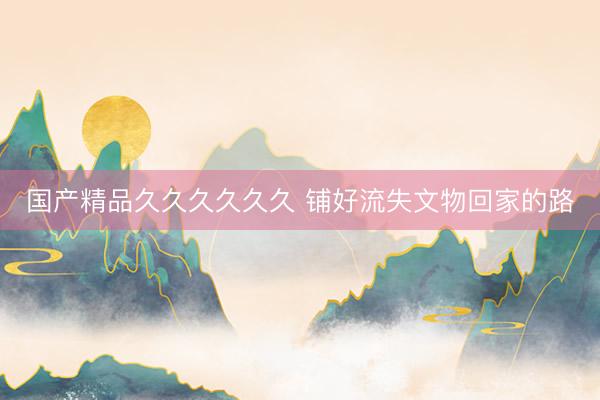 国产精品久久久久久久 铺好流失文物回家的路
