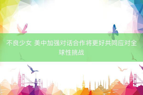 不良少女 美中加强对话合作将更好共同应对全球性挑战