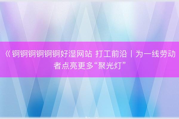 巜锕锕锕锕锕锕好湿网站 打工前沿丨为一线劳动者点亮更多“聚光灯”