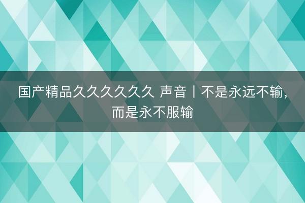 国产精品久久久久久久 声音丨不是永远不输，而是永不服输