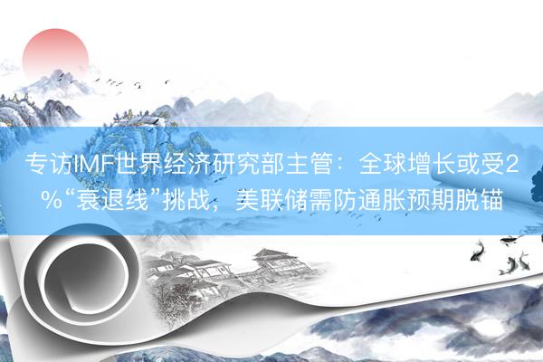 专访IMF世界经济研究部主管：全球增长或受2%“衰退线”挑战，美联储需防通胀预期脱锚