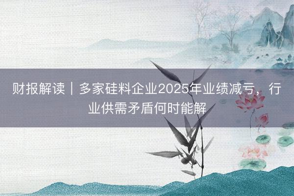 财报解读｜多家硅料企业2025年业绩减亏，行业供需矛盾何时能解