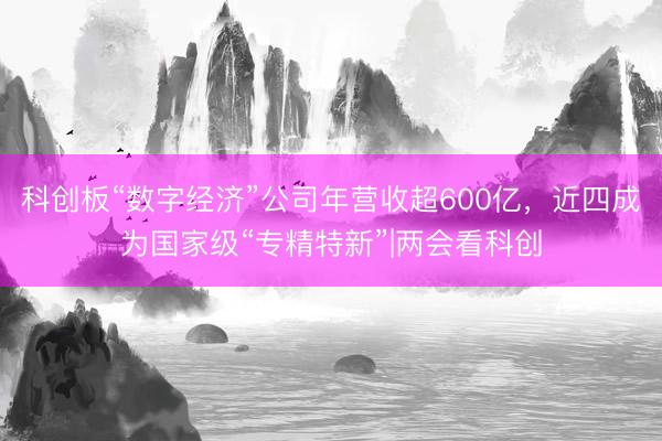科创板“数字经济”公司年营收超600亿，近四成为国家级“专精特新”|两会看科创