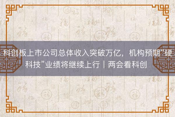 科创板上市公司总体收入突破万亿，机构预期“硬科技”业绩将继续上行｜两会看科创 