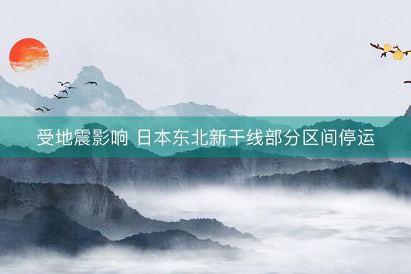 受地震影响 日本东北新干线部分区间停运