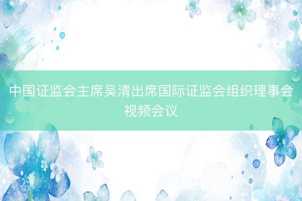 中国证监会主席吴清出席国际证监会组织理事会视频会议