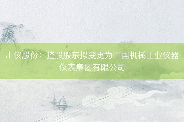 川仪股份：控股股东拟变更为中国机械工业仪器仪表集团有限公司