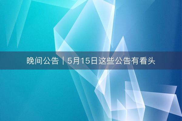 晚间公告|5月15日这些公告有看头