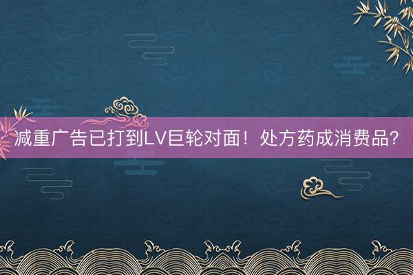 减重广告已打到LV巨轮对面!处方药成消费品?