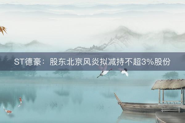 ST德豪:股东北京风炎拟减持不超3%股份