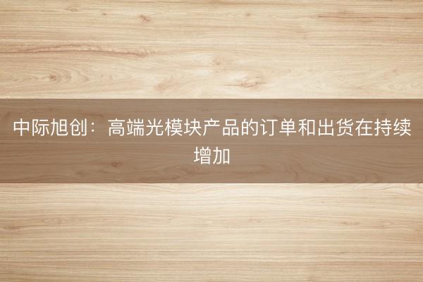 中际旭创：高端光模块产品的订单和出货在持续增加