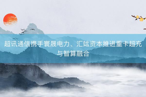 超讯通信携手寰晟电力、汇竑资本推进重卡超充与智算融合