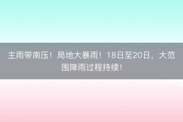 主雨带南压!局地大暴雨!18日至20日,大范围降雨过程持续!