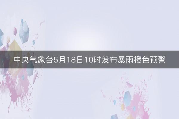 中央气象台5月18日10时发布暴雨橙色预警