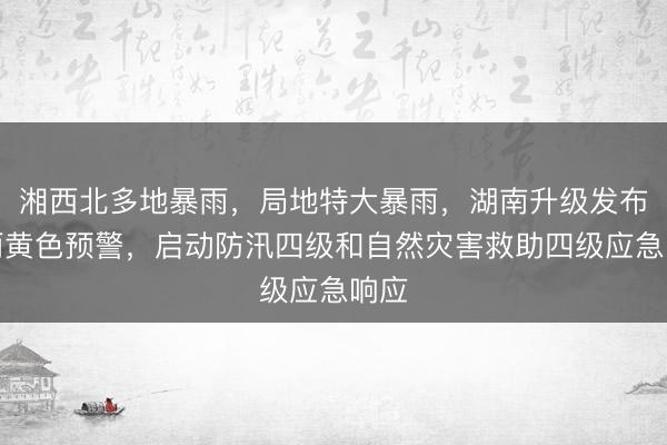 湘西北多地暴雨，局地特大暴雨，湖南升级发布暴雨黄色预警，启动防汛四级和自然灾害救助四级应急响应