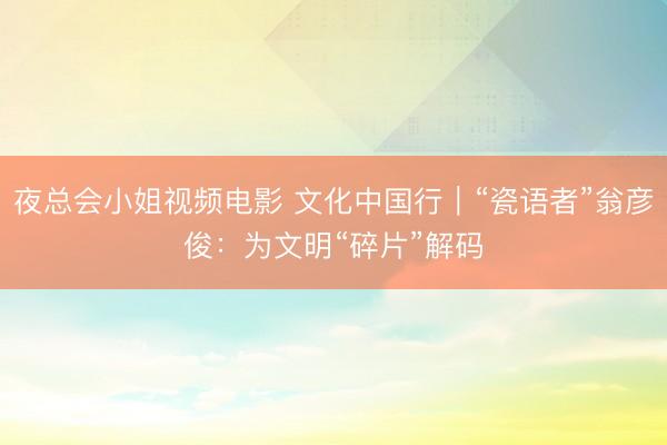 夜总会小姐视频电影 文化中国行｜“瓷语者”翁彦俊：为文明“碎片”解码