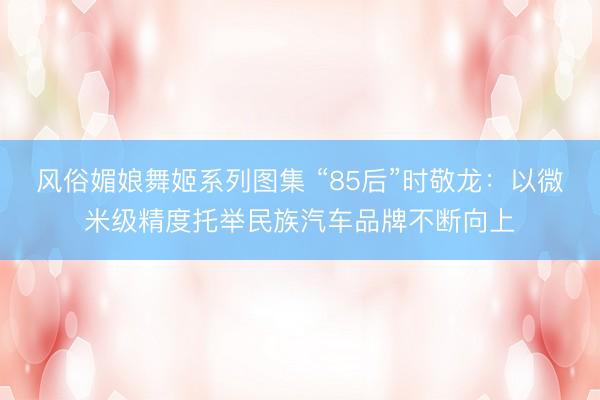 风俗媚娘舞姬系列图集 “85后”时敬龙：以微米级精度托举民族汽车品牌不断向上