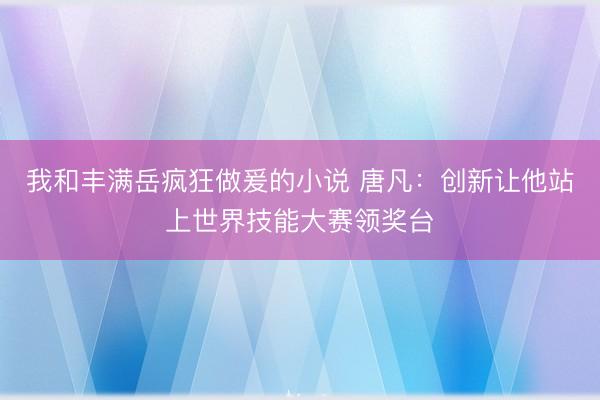 我和丰满岳疯狂做爰的小说 唐凡：创新让他站上世界技能大赛领奖台