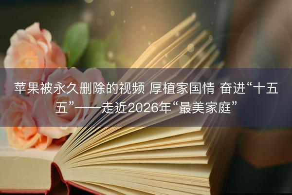 苹果被永久删除的视频 厚植家国情&amp;#32;奋进“十五五”——走近2026年“最美家庭”