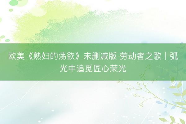 欧美《熟妇的荡欲》未删减版 劳动者之歌｜弧光中追觅匠心荣光