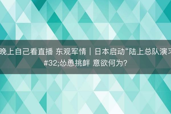 b站晚上自己看直播 东观军情｜日本启动“陆上总队演习” 怂恿挑衅 意欲何为？