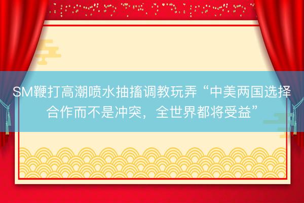 SM鞭打高潮喷水抽搐调教玩弄 “中美两国选择合作而不是冲突，全世界都将受益”