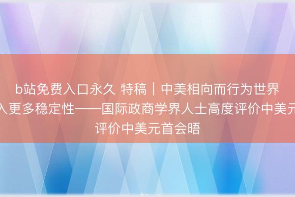 b站免费入口永久 特稿｜中美相向而行为世界经济注入更多稳定性——国际政商学界人士高度评价中美元首会晤