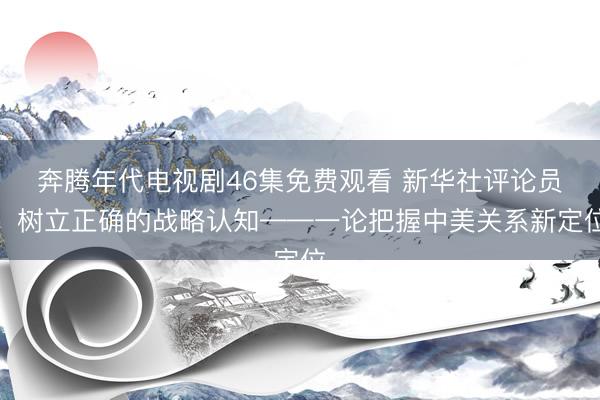 奔腾年代电视剧46集免费观看 新华社评论员：树立正确的战略认知——一论把握中美关系新定位
