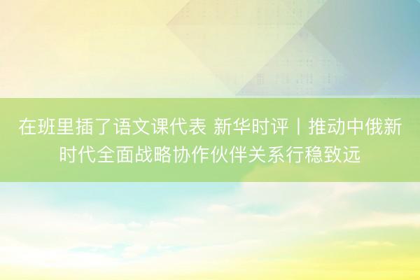 在班里插了语文课代表 新华时评丨推动中俄新时代全面战略协作伙伴关系行稳致远