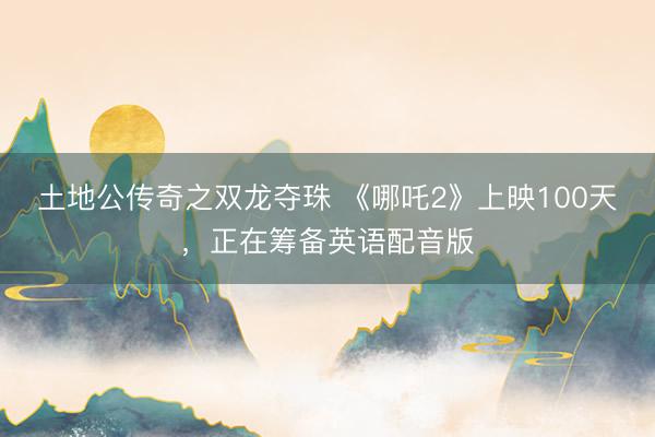 土地公传奇之双龙夺珠 《哪吒2》上映100天，正在筹备英语配音版
