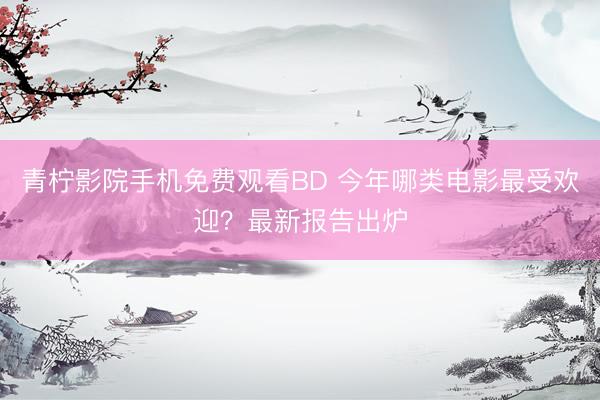 青柠影院手机免费观看BD 今年哪类电影最受欢迎？最新报告出炉
