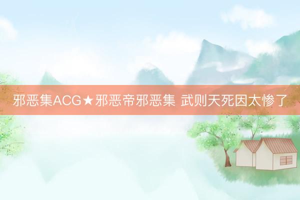 邪恶集ACG★邪恶帝邪恶集 武则天死因太惨了