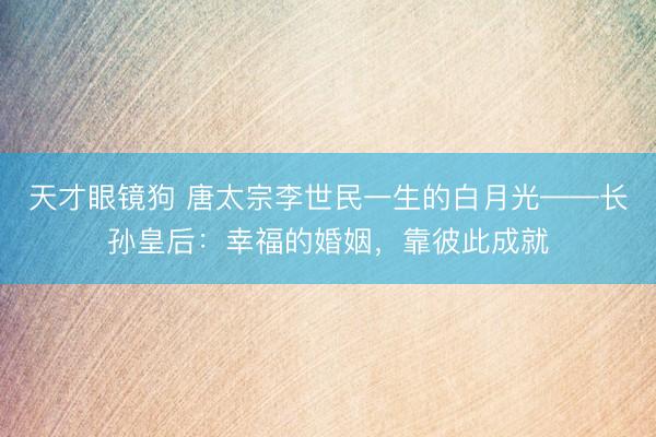 天才眼镜狗 唐太宗李世民一生的白月光——长孙皇后：幸福的婚姻，靠彼此成就