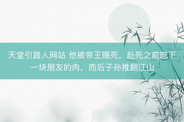 天堂引路人网站 他被帝王赐死,赴死之前吃下一块朋友的肉,而后子孙推翻江山