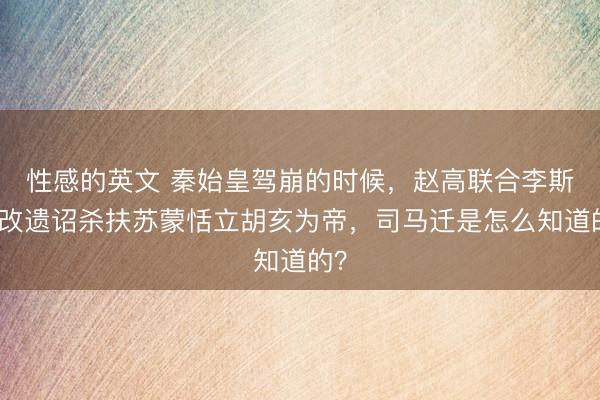 性感的英文 秦始皇驾崩的时候，赵高联合李斯篡改遗诏杀扶苏蒙恬立胡亥为帝，司马迁是怎么知道的？