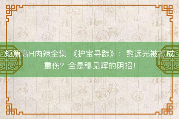 短篇高H肉辣全集 《护宝寻踪》：黎远光被打成重伤？全是穆见晖的阴招！