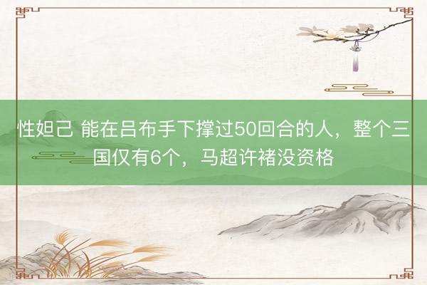 性妲己 能在吕布手下撑过50回合的人，整个三国仅有6个，马超许褚没资格