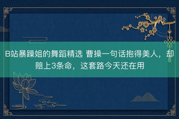 B站暴躁姐的舞蹈精选 曹操一句话抱得美人，却赔上3条命，这套路今天还在用