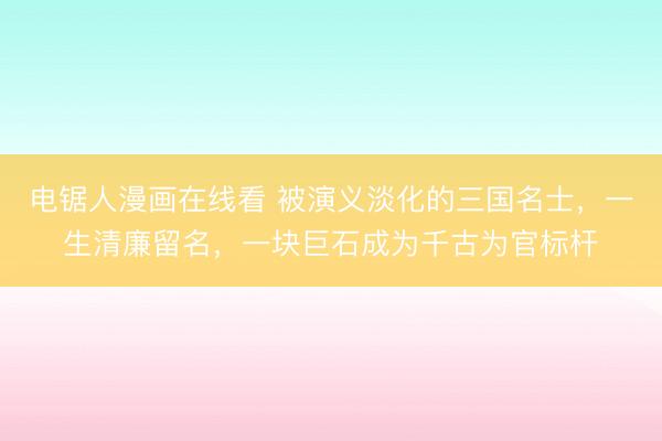 电锯人漫画在线看 被演义淡化的三国名士，一生清廉留名，一块巨石成为千古为官标杆