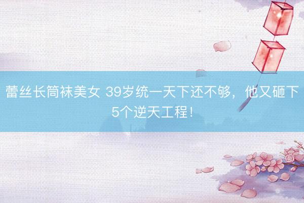 蕾丝长筒袜美女 39岁统一天下还不够，他又砸下5个逆天工程！