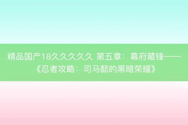 精品国产18久久久久久 第五章：幕府藏锋——《忍者攻略：司马懿的黑暗荣耀》