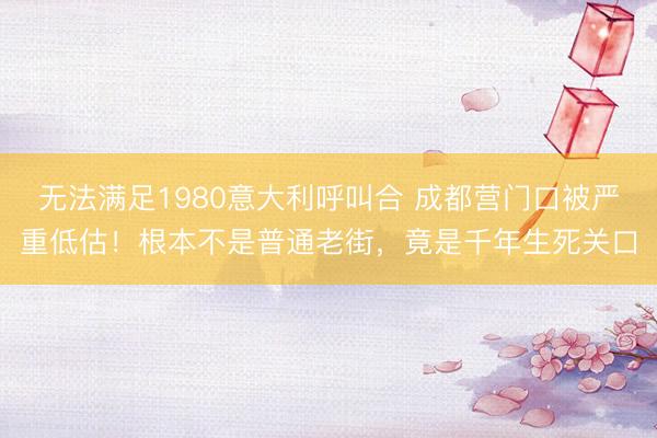 无法满足1980意大利呼叫合 成都营门口被严重低估！根本不是普通老街，竟是千年生死关口
