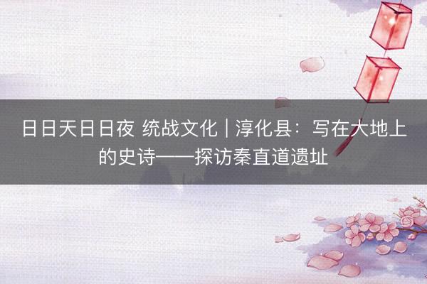 日日天日日夜 统战文化 | 淳化县：写在大地上的史诗——探访秦直道遗址