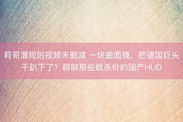 莉哥潜规则视频未删减 一块曲面镜，把德国巨头干趴下了？聊聊那些敢杀价的国产HUD