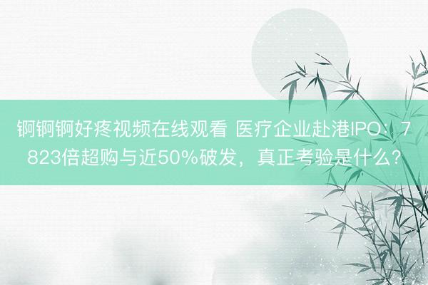 锕锕锕好疼视频在线观看 医疗企业赴港IPO：7823倍超购与近50%破发，真正考验是什么？
