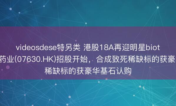 videosdese特另类 港股18A再迎明星biotech，英派药业(07630.HK)招股开始，合成致死稀缺标的获豪华基石认购